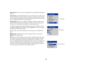 Page 3129
Sleep Timer: allows you to force the projector to automatically shutoff after 
4 hours.
Screen Save: automatically blanks the screen with a black color after no sig-
nals are detected for a preset number of minutes. The image returns when 
an active source is detected or a remote or keypad button is pressed. Screen 
Save is disabled when Power Save is enabled.
Startup Logo: allows you to display a blank Black, White, or Blue screen 
instead of the default screen at startup and when no source is...