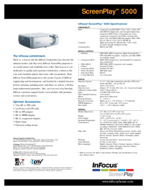 Page 4InFocus®ScreenPlay™5000 Specifications*
COMPATIBILITY 
Video:  Component and RGB HDTV (720p, 1035i, 1080i,) DVI
with HDCP for digital video and encr ypted digital video.
Component EDTV (480p, 576p progressive scan),
Component, Composite and S-Video standard video
(480i, 576i, 576i RGB SCART with adapter), NTSC, NTSC 
M4.43, PAL: B, G, H, I, M, N; SECAM: M. 
Computer:  Digital and analog PC, Macintosh®, 1280 x 1024
resolution through intelligent resizing
Communication:  RS232 and USB
INPUTS & OUTPUTS
1 –...