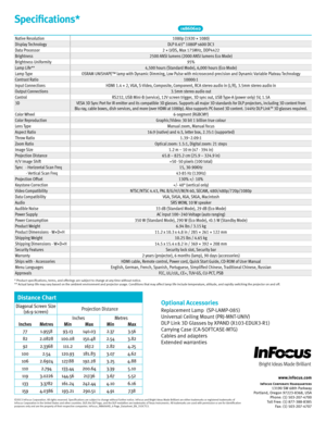 Page 4Specifications*
©2013 InFocus Corporat\fon. All r\fghts reserved. Spec\fficat\fons are subject to change w\fthout \burther not\fce. InFocus and Br\fght Ideas Made Br\fll\fant are e\fther trademarks or reg\fstered trademarks o\b  InFocus Corporat\fon \fn the Un\fted States and other countr\fes. DLP, the DLP logo, and the DLP medall\fon are trademarks o\b Texas Instruments. All trademarks are used w\fth perm\fss\fon or are \bor \fdent\fficat\fon purposes only and are the property o\b the\fr respect\fve...