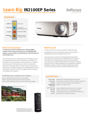 Page 1
Learn Big IN2100EP Series
Ahead in the Classroom
For educators & district administrators seeking a digital 
projector for the classroom the InFocus Learn Big IN2100EP 
projector series provides essential features and performance at 
an affordable price.
InFocus IN2100EP series DLP® Projectors with BrilliantColor™ 
technology eliminate the trade-off between color fidelity and 
performance. This new projector series combines a 5 segment 
color wheel with 2500 lumens and a 2000:1 contrast ratio. 
Advanced...