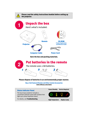 Page 2
1
Unpack the box
Here’s what’s included:
Power Cord
Remote
Computer Cable
CD-ROM
Product Registrationand Reference Guide
Put batteries in the remote
The remote uses 2 AA batteries.2
Please dispose of batteries in an environmentally proper manner.
12
3+
+
-
Please read the safety instructions booklet before setting up 
the projector.
Buy a Full-Featured Remote  and Other Custom Accessories
www.infocus.com/store
Projector
Status Indicator Panel
The top of your projector includes a 
convenient indicator...