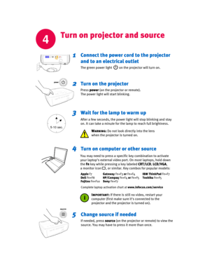 Page 4
4
Turn on projector and source
Connect the power cord to the projector 
and to an electrical outlet
The green power light         on the projector will turn on.
Turn on the projector
Press power (on the projector or remote).
The power light will start blinking.
Wait for the lamp to warm up
After a few seconds, the power light will stop blinking and stay
on. It can take a minute for the lamp to reach ful
l brightness.
5-10 sec.
1
2
3
Turn on computer or other source4
Change source if needed
If needed,...