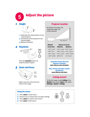 Page 5
5
Adjust the picture
Height1
Keystone2
Zoom and focus3
1
2
3
Adjust zoom first, then focus the 
center of the image.
Press the keystone buttons to 
make the picture square.
Projector location
Interactive Screen Size and  Distance Calculator
www.infocus.com/calculator
Buy a Screen and Other Custom  Accessories
www.infocus.com/store
As distance increases, the 
image gets larger and 
moves upwards.
60” / 1.5 m
80” / 2 m
92” / 2.3 m
150” / 3.8 m
7’11” / 2.4 m
10’6” / 3.2 m
12’2” / 3.7 m
19’8 / 6 m8’2” / 2.5...