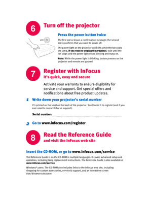 Page 6
6
Turn off the projector
7
Activate your warranty to ensure eligibility for 
service and support. Get special offers and 
notifications about free product updates. 
Write down your projector’s serial number
It’s printed on the label on the back of the projector. You’ll need it to register (and if you 
ever need to contact InFocus support).
Serial number:
1
Go to  www.infocus.com/register2
Press the power button twice
The first press shows a confirmation message; the second 
press confirms that you want...