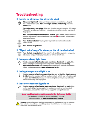 Page 7
Troubleshooting
If there is no picture or the picture is blank
If the power light is off,make sure the power cord is connected and plugged 
into a live electrical outlet.  If the power light is on but  notblinking, press the 
power button.
Press the Source button. You may need to press it several times to view the 
correct source.
Press the Auto Image button.
More troubleshooting options  are in the Reference Guide
The Reference Guide is on the included CD-ROM,
or download it at www.infocus.com/service...