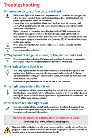 Page 7If there is no picture or the picture is blank
If the power light is off, make sure the power cord is connected and plugged into 
a live electrical outlet. If the power light is amber and not blinking, touch the 
power light (or press power on the remote).
Check video source and cables. Make sure the video source (computer, DVD 
player, VCR, etc.) is turned on and cables are securely connected between the 
source and the projector. 
If your computer is connected using DisplayLink (not VGA), please see...