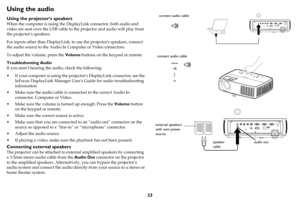 Page 2423
Using the audio
Using the projector’s speakers
When the computer is using the DisplayLink connector, both audio and 
video are sent over the USB cable to the projector and audio will play from 
the projectors speakers.
For inputs other than DisplayLink, to use the projectors speakers, connect 
the audio source to the Audio In Computer or Video connectors.
To adjust the volume, press the Volume buttons on the keypad or remote.
Troubleshooting Audio
If you aren’t hearing the audio, check the following:...