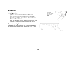Page 33
32
MaintenanceCleaning the lens1
Apply a non-abrasive camera lens cleaner to a soft, dry cloth.Avoid using an excessive amount of cleaner, and don’t apply the 
cleaner directly to the lens. Abrasive  cleaners, solvents or other harsh 
chemicals might scratch the lens.
2
Lightly wipe the cleaning cloth over th e lens in a circular motion. If you 
don’t intend to use the projector  immediately, replace the lens cap.
Using the security lockThe projector has a security lock for use with a cable lock system....