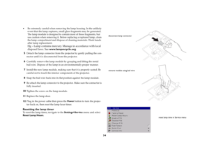 Page 35
34
 Be extremely careful when removing the lamp housing. In the unlikely 
event that the lamp ruptures, small  glass fragments may be generated. 
The lamp module is designed to contain most of these fragments, but 
use caution when removing it. Before replacing a ruptured lamp, clean 
the lamp compartment an d dispose of cleaning materials. Wash hands 
after lamp replacement. 
 
Hg – Lamp contains mercury. Ma nage in accordance with local 
disposal laws. See  www.lamprecycle.org .
5
Detach the lamp...