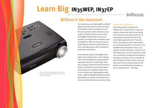 Page 2
These classroom room projectors are the first to integrate BrilliantColorTM with such impressive power.
Brilliant in the classroom    
Learn Big IN35WEP, IN37EP
The revolutionary Learn Big IN35WEP and IN37EP 
digital multimedia projectors feature the latest 
DLP® BrilliantColor™ technology for true-to-
life color reproduction with unrivaled accuracy.  
Unlike LCD projectors which use only 3 hues, 
the IN35WEP & IN37EP make use of up to 6 
separate colors which perfects midrange clarity 
and brightness....