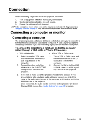 Page 13Connection 13
Connection
When connecting a signal source to the projector, be sure to:
1. Turn all equipment off before making any connections.
2. Use the correct signal cables for each source.
3. Ensure the cables are firmly inserted. 
In the connections shown below, some cables may not be included with the projector (see 
Shipping contents on page 4). They are commercially available from electronics stores.
Connecting a computer or monitor
Connecting a computer
The projector provides a VGA and DVI...