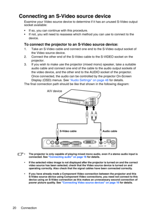 Page 20Connection 20
Connecting an S-Video source device
Examine your Video source device to determine if it has an unused S-Video output 
socket available: 
• If so, you can continue with this procedure.
• If not, you will need to reassess which method you can use to connect to the 
device.
To connect the projector to an S-Video source device:
1. Take an S-Video cable and connect one end to the S-Video output socket of 
the Video source device.
2. Connect the other end of the S-Video cable to the S-VIDEO...