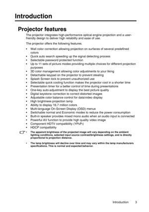 Page 3Introduction 3
Introduction
Projector features
The projector integrates high-performance optical engine projection and a user-
friendly design to deliver high reliability and ease of use.
The projector offers the following features.
• Wall color correction allowing projection on surfaces of several predefined 
colors
• Quick auto search speeding up the signal detecting process
• Selectable password protected function
• Up to 11 sets of picture modes providing multiple choices for different projection...