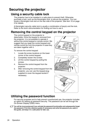 Page 24Operation 24
Securing the projector
Using a security cable lock
The projector has to be installed in a safe place to prevent theft. Otherwise, 
purchase a lock, such as the Kensington lock, to secure the projector. You can 
locate a Kensington lock slot on the rear side of the projector. See item 10 on page 
5 for details.
A Kensington security cable lock is usually a combination of key(s) and the lock. 
Refer to the lock’s documentation for finding out how to use it.
Removing the control keypad on the...