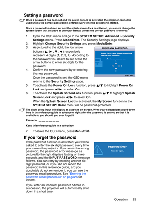 Page 25Operation 25
Setting a password
Once a password has been set and the power on lock is activated, the projector cannot be 
used unless the correct password is entered every time the projector is started.
Once a password has been set and the splash screen lock is activated, you cannot change the 
splash screen that displays at projector startup unless the correct password is entered.
1. Open the OSD menu and go to the SYSTEM SETUP: Advanced > Security 
Settings menu. Press Mode/Enter. The Security Settings...