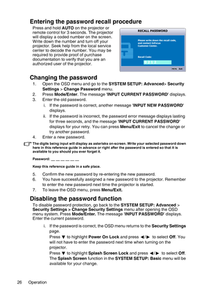 Page 26Operation 26
Entering the password recall procedure
Press and hold AUTO on the projector or 
remote control for 3 seconds. The projector 
will display a coded number on the screen. 
Write down the number and turn off your 
projector. Seek help from the local service 
center to decode the number. You may be 
required to provide proof of purchase 
documentation to verify that you are an 
authorized user of the projector.
Changing the password
1. Open the OSD menu and go to the SYSTEM SETUP: Advanced>...