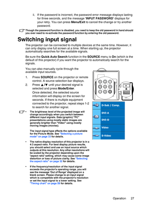 Page 27Operation 27 ii. If the password is incorrect, the password error message displays lasting 
for three seconds, and the message INPUT PASSWORD displays for 
your retry. You can press Menu/Exit to cancel the change or try another 
password.
Though the password function is disabled, you need to keep the old password in hand should 
you ever need to re-activate the password function by entering the old password.
Switching input signal
The projector can be connected to multiple devices at the same time....