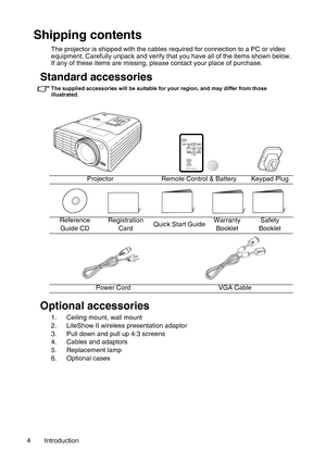 Page 4Introduction 4
Shipping contents
The projector is shipped with the cables required for connection to a PC or video 
equipment. Carefully unpack and verify that you have all of the items shown below. 
If any of these items are missing, please contact your place of purchase.
Standard accessories
The supplied accessories will be suitable for your region, and may differ from those 
illustrated.
Optional accessories
1. Ceiling mount, wall mount
2. LiteShow II wireless presentation adaptor
3. Pull down and...