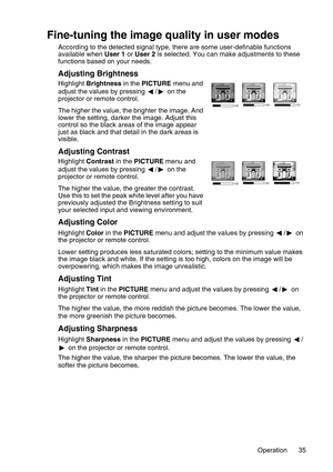 Page 35Operation 35
Fine-tuning the image quality in user modes
According to the detected signal type, there are some user-definable functions 
available when User 1 or User 2 is selected. You can make adjustments to these 
functions based on your needs.
Adjusting Brightness
Highlight Brightness in the PICTURE menu and 
adjust the values by pressing  /  on the 
projector or remote control.
The higher the value, the brighter the image. And 
lower the setting, darker the image. Adjust this 
control so the black...