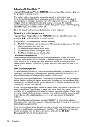 Page 36Operation 36
Adjusting BrilliantColor™
Highlight BrilliantColor™ in the PICTURE menu and select by pressing  / on 
the projector or remote control.
This feature utilizes a new color-processing algorithm and system level 
enhancements to enable higher brightness while providing truer, more vibrant 
colors in picture. It enables a greater than 50% brightness increase in mid-tone 
images, which are common in video and natural scenes, so the projector 
reproduces images in realistic and true colors. If you...