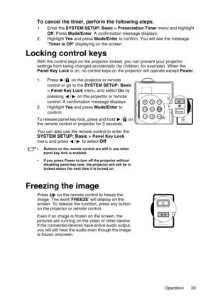 Page 39Operation 39
To cancel the timer, perform the following steps.
1. Enter the SYSTEM SETUP: Basic > Presentation Timer menu and highlight 
Off. Press Mode/Enter. A confirmation message displays.
2. Highlight Yes and press Mode/Enter to confirm. You will see the message 
“Timer is Off” displaying on the screen. 
Locking control keys
With the control keys on the projector locked, you can prevent your projector 
settings from being changed accidentally (by children, for example). When the 
Panel Key Lock is...