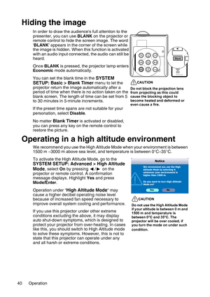 Page 40Operation 40
Hiding the image
In order to draw the audiences full attention to the 
presenter, you can use BLANK on the projector or 
remote control to hide the screen image. The word 
BLANK appears in the corner of the screen while 
the image is hidden. When this function is activated 
with an audio input connected, the audio can still be 
heard.
Once BLANK is pressed, the projector lamp enters 
Economic mode automatically.
You can set the blank time in the 
SYSTEM 
SETUP: Basic > Blank Timer menu to...