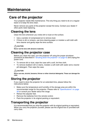 Page 50Maintenance 50
Maintenance
Care of the projector
Your projector needs little maintenance. The only thing you need to do on a regular 
basis is to keep the lens clean.
Never remove any parts of the projector except the lamp. Contact your dealer if 
other parts need replacing.
Cleaning the lens
Clean the lens whenever you notice dirt or dust on the surface. 
• Use a canister of compressed air to remove dust. 
• If there is dirt or smears, use lens-cleaning paper or moisten a soft cloth with 
lens cleaner...