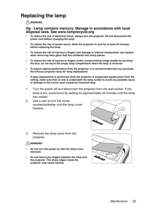 Page 53Maintenance 53
Replacing the lamp
WARNING
Hg - Lamp contains mercury. Manage in accordance with local 
disposal laws. See www.lamprecycle.org 
• To reduce the risk of electrical shock, always turn the projector off and disconnect the 
power cord before changing the lamp.   
• To reduce the risk of severe burns, allow the projector to cool for at least 45 minutes 
before replacing the lamp.
• To reduce the risk of injuries to fingers and damage to internal components, use caution 
when removing lamp glass...