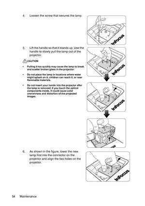 Page 54Maintenance 544. Loosen the screw that secures the lamp.
5. Lift the handle so that it stands up. Use the 
handle to slowly pull the lamp out of the 
projector.
CAUTION
• Pulling it too quickly may cause the lamp to break 
and scatter broken glass in the projector.
• Do not place the lamp in locations where water 
might splash on it, children can reach it, or near 
flammable materials.
• Do not insert your hands into the projector after 
the lamp is removed. If you touch the optical 
components inside,...