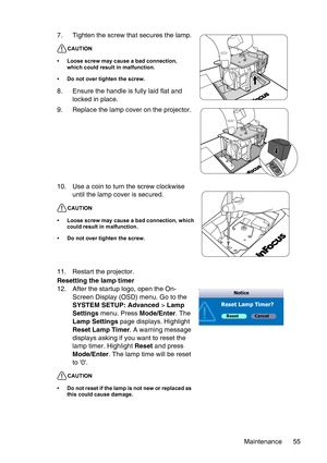 Page 55Maintenance 55 11. Restart the projector.
Resetting the lamp timer
12. After the startup logo, open the On-
Screen Display (OSD) menu. Go to the 
SYSTEM SETUP: Advanced > Lamp 
Settings menu. Press Mode/Enter. The 
Lamp Settings page displays. Highlight 
Reset Lamp Timer. A warning message 
displays asking if you want to reset the 
lamp timer. Highlight Reset and press 
Mode/Enter. The lamp time will be reset 
to 0.
CAUTION
• Do not reset if the lamp is not new or replaced as 
this could cause damage....