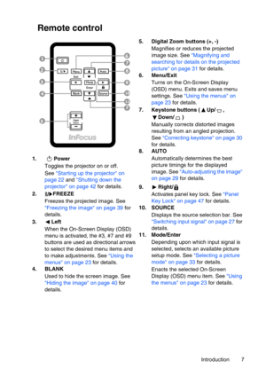 Page 7
Introduction 7
Remote control
1. PowerToggles the projector on or off.
See Starting up the projector on 
page 22  and  Shutting down the 
projector on page 42  for details.
2. FREEZE Freezes the projected image. See 
Freezing the image on page 39  for 
details.
3. Left When the On-Screen Display (OSD) 
menu is activated, the #3, #7 and #9  
buttons are used as directional arrows 
to select the desired menu items and 
to make adjustments. See  Using the 
menus on page 23  for details.
4. BLANK
Used to...