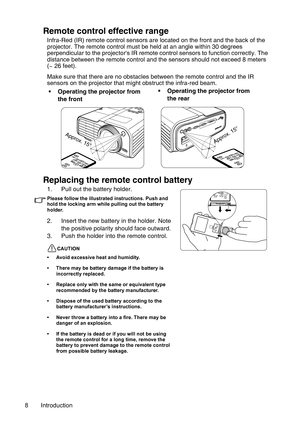 Page 8Introduction 8
Remote control effective range
Infra-Red (IR) remote control sensors are located on the front and the back of the 
projector. The remote control must be held at an angle within 30 degrees 
perpendicular to the projectors IR remote control sensors to function correctly. The 
distance between the remote control and the sensors should not exceed 8 meters 
(~ 26 feet).
Make sure that there are no obstacles between the remote control and the IR 
sensors on the projector that might obstruct the...