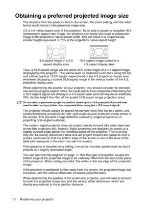 Page 10Positioning your projector 10
Obtaining a preferred projected image size
The distance from the projector lens to the screen, the zoom setting, and the video 
format each factors in the projected image size.
4:3 is the native aspect ratio of this projector. To be able to project a complete 16:9 
(widescreen) aspect ratio image, the projector can resize and scale a widescreen 
image to the projectors native aspect width. This will result in a proportionally 
smaller height equivalent to 75% of the...