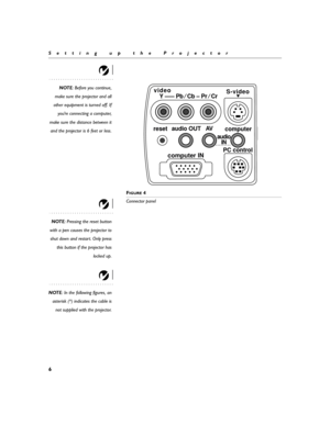 Page 146
Setting up the Projector
NOTE: Before you continue,
make sure the projector and all
other equipment is turned off. If
you’re connecting a computer,
make sure the distance between it
and the projector is 6 feet or less.
F
IGURE 4
Connector panel
NOTE: Pressing the reset button
with a pen causes the projector to
shut down and restart. Only press
this button if the projector has
locked up.
NOTE: In the following figures, an
asterisk (*) indicates the cable is
not supplied with the projector.
S-video...