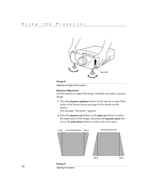 Page 2012
Using the Projector
F
IGURE 8
Adjusting the height of the projector
Keystone Adjustment
Use this feature to adjust the image vertically and make a squarer 
image.
1Press the 
keystone up/down button on the remote or select Key-
stone in the Screen menu (see page 16 for details on the 
menu).
The message “Keystone” appears.
2Press the 
keystone up button or the point up button to reduce 
the upper part of the image, and press the 
keystone down but-
ton or the 
point down button to reduce the lower...