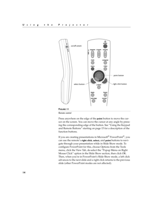 Page 2214
Using the Projector
F
IGURE 11
Remote control
Press anywhere on the edge of the point button to move the cur-
sor on the screen. You can move the cursor at any angle by press-
ing the corresponding edge of the button. See “Using the Keypad 
and Remote Buttons” starting on page 15 for a description of the 
function buttons.
If you are creating presentations in Microsoft
® PowerPoint®, you 
can use the remote’s 
right click, select, and point buttons to navi-
gate through your presentation while in...