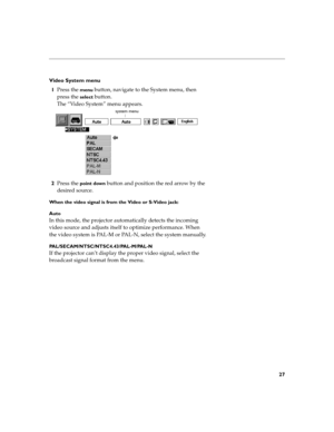 Page 3527
Video System menu
1Press the 
menu button, navigate to the System menu, then 
press the 
select button.
The “Video System” menu appears. 
2Press the 
point down button and position the red arrow by the 
desired source.
When the video signal is from the Video or S-Video jack:
Auto
In this mode, the projector automatically detects the incoming 
video source and adjusts itself to optimize performance. When 
the video system is PAL-M or PAL-N, select the system manually....