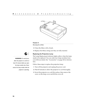 Page 4436
Maintenance & Troubleshooting
F
IGURE 15
Removing the air filters
3Clean the filters with a brush.
4Replace the filters, being sure they are fully inserted.
Replacing the Projection Lamp
WARNING: To avoid burns,
allow the projector to cool for at
least 45 minutes before you open
the lamp module door. Never
extract the lamp module while the
projector is operating.
The Lamp Replacement indicator lights yellow when the lamp 
needs to be replaced. You can order new lamp modules from 
your InFocus dealer....