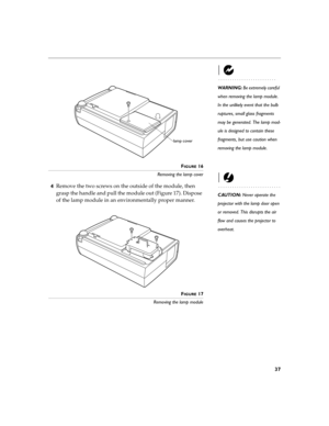 Page 4537
WARNING: Be extremely careful 
when removing the lamp module. 
In the unlikely event that the bulb 
ruptures, small glass fragments 
may be generated. The lamp mod-
ule is designed to contain these 
fragments, but use caution when 
removing the lamp module.
F
IGURE 16
Removing the lamp cover
CAUTION: Never operate the 
projector with the lamp door open 
or removed. This disrupts the air 
flow and causes the projector to 
overheat.
4Remove the two screws on the outside of the module, then 
grasp the...