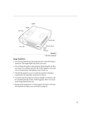 Page 113
FIGURE 2
Side view of projector
Usage Guidelines
 Do not look directly into the projection lens when the lamp is 
turned on. The bright light may harm your eyes.
 Do not block the grills on the projector. Restricting the air flow 
can cause it to overheat and turn off. If this happens, you must 
wait a minute before attempting to turn it back on.
 Handle the projector as you would any product with glass 
components. Be especially careful not to drop it.
 Avoid leaving the projector in direct...