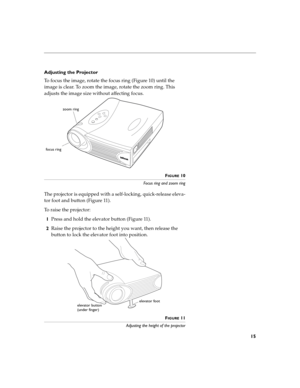 Page 2315
Adjusting the Projector
To focus the image, rotate the focus ring (Figure 10) until the 
image is clear. To zoom the image, rotate the zoom ring. This 
adjusts the image size without affecting focus.
FIGURE 10
Focus ring and zoom ring
The projector is equipped with a self-locking, quick-release eleva-
tor foot and button (Figure 11).
To raise the projector:
1Press and hold the elevator button (Figure 11).
2Raise the projector to the height you want, then release the 
button to lock the elevator foot...