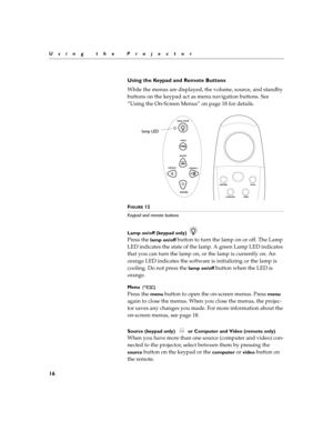 Page 2416
Using the Projector
Using the Keypad and Remote Buttons
While the menus are displayed, the volume, source, and standby 
buttons on the keypad act as menu navigation buttons. See 
“Using the On-Screen Menus” on page 18 for details.
FIGURE 12
Keypad and remote buttons
Lamp on/off (keypad only) 
Press the lamp on/off button to turn the lamp on or off. The Lamp 
LED indicates the state of the lamp. A green Lamp LED indicates 
that you can turn the lamp on, or the lamp is currently on. An 
orange LED...