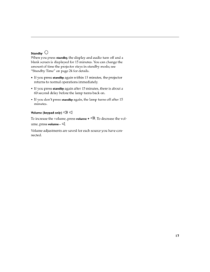Page 2517
Standby  
When you press standby, the display and audio turn off and a 
blank screen is displayed for 15 minutes. You can change the 
amount of time the projector stays in standby mode; see 
“Standby Time” on page 24 for details.
If you press standby again within 15 minutes, the projector 
returns to normal operations immediately.
If you press standby again after 15 minutes, there is about a 
60 second delay before the lamp turns back on.
If you don’t press standby again, the lamp turns off after...