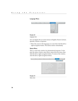 Page 3426
Using the Projector
Language Menu
FIGURE 18
Language menu
You can display the on-screen menus in English, French, German, 
Spanish, Chinese or Japanese. 
Move the cursor to the language you want, then click the left or 
right navigation button. The menus redraw immediately.
Status Menu
This is a read-only window for informational purposes. To dis-
play the status window, select Show status from the menu, then 
click the left or right navigation button. To remove the window, 
click the left or right...