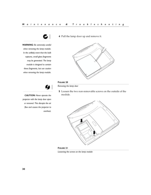 Page 3830
Maintenance & Troubleshooting
4Pull the lamp door up and remove it.
WARNING: Be extremely careful
when removing the lamp module.
In the unlikely event that the bulb
ruptures, small glass fragments
may be generated. The lamp
module is designed to contain
these fragments, but use caution
when removing the lamp module.
F
IGURE 20
Removing the lamp door
CAUTION: Never operate the
projector with the lamp door open
or removed. This disrupts the air
flow and causes the projector to
overheat.
5Loosen the two...