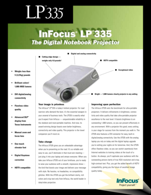 Page 1• Weighs less than
5 (2.27kg) pounds 
• Brilliant colors!
1,000 ANSI lumens
• DVI digital/analog
connectivity 
• Flawless video
quality
• Advanced DLP
™
display from
Texas Instruments
• Manual zoom and
focus lens
• One-touch
elevator foot
• Digital Keystone
correction 
• HDTV compatible
Digital and analog connectivity
Cutting-edge design — 
weighs only 4.8 pounds! HDTV compatible
Exceptional video
Bright — 1,000 lumens clearly projects in any setting
Your image is priceless
The InFocus®LP™335 is...