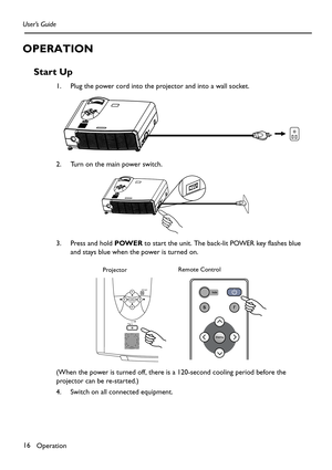 Page 16Operation 16 User’s Guide
OPERATION
Start Up
1. Plug the power cord into the projector and into a wall socket. 
2. Turn on the main power switch.
3. Press and hold POWER to start the unit. The back-lit POWER key flashes blue 
and stays blue when the power is turned on.
(When the power is turned off, there is a 120-second cooling period before the 
projector can be re-started.)
4. Switch on all connected equipment.
        Remote Control
Projector 