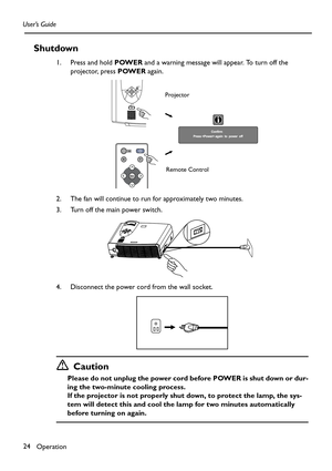 Page 24Operation 24 User’s Guide
Shutdown
1. Press and hold POWER and a warning message will appear. To turn off the 
projector, press POWER again.
2. The fan will continue to run for approximately two minutes.
3. Turn off the main power switch.
4. Disconnect the power cord from the wall socket.
Caution
Please do not unplug the power cord before POWER is shut down or dur-
ing the two-minute cooling process.
If the projector is not properly shut down, to protect the lamp, the sys-
tem will detect this and cool...