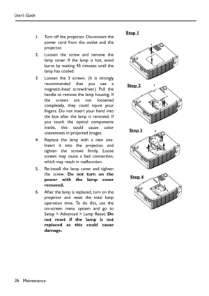 Page 26Maintenance 26 User’s Guide
1. Turn off the projector. Disconnect the
power cord from the outlet and the
projector.
2. Loosen the screw and remove the
lamp cover. If the lamp is hot, avoid
burns by waiting 45 minutes until the
lamp has cooled.
3. Loosen the 3 screws. (It is strongly
recommended that you use a
magnetic-head screwdriver.) Pull the
handle to remove the lamp housing. If
the screws are not loosened
completely, they could injure your
fingers. Do not insert your hand into
the box after the lamp...