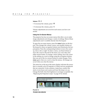 Page 2016
Using the Projector
Vo l u m e    
•
To increase the volume, press 
•To decrease the volume, press 
Volume adjustments are saved for each source you have con-
nected.
Using the On-Screen Menus
The projector
 has four on-screen menus that allow you to make 
image adjustments and change a variety of settings. Most of these 
adjustments aren’t available directly from the keypad. 
To open the on-screen menus, press the 
menu button on the key-
pad. This changes the volume, source, and standby buttons on...